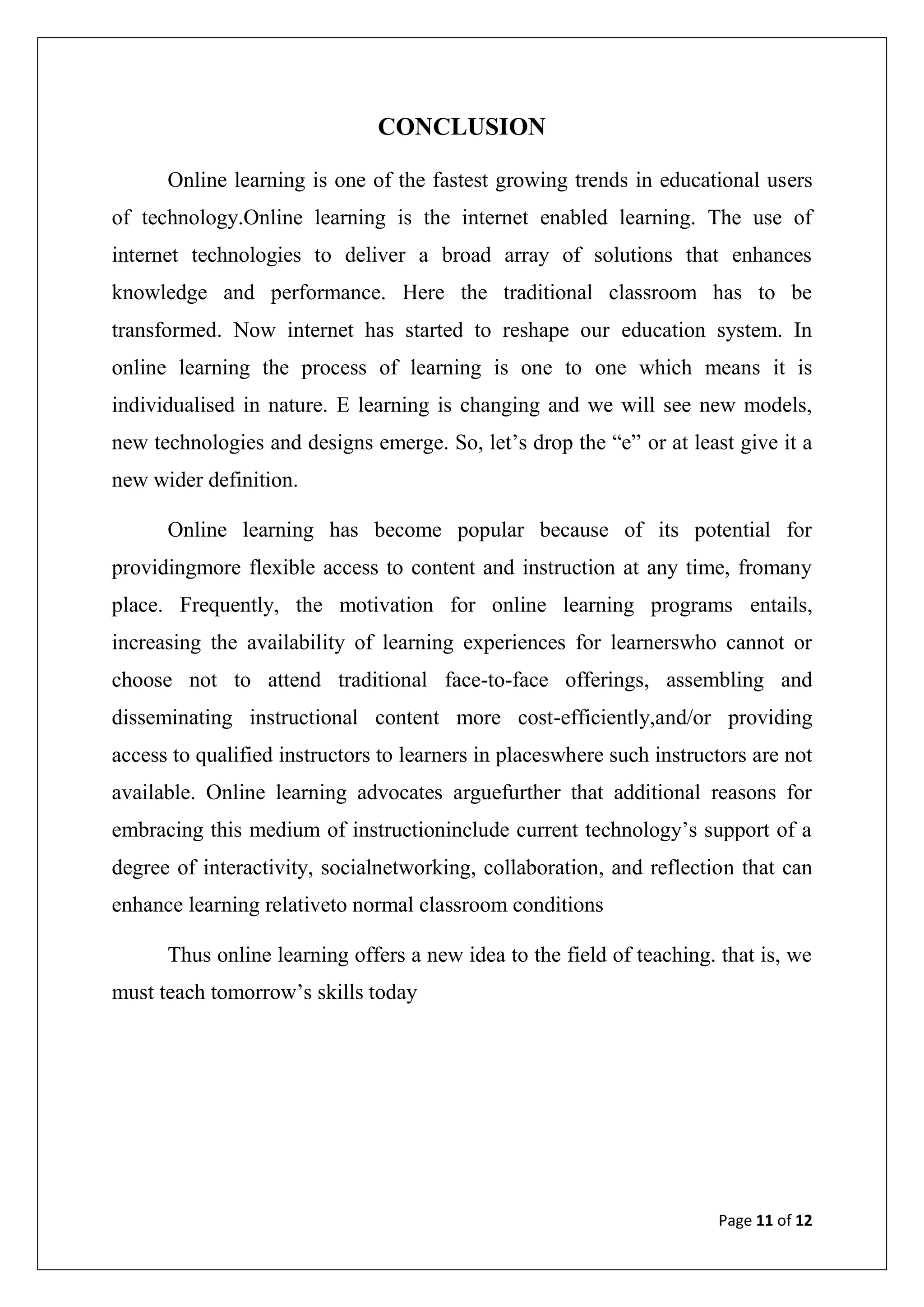 Page 11 of 12
CONCLUSION
Online learning is one of the fastest growing trends in educational users
of technology.Online learning is the internet enabled learning. The use of
internet technologies to deliver a broad array of solutions that enhances
knowledge and performance. Here the traditional classroom has to be
transformed. Now internet has started to reshape our education system. In
online learning the process of learning is one to one which means it is
individualised in nature. E learning is changing and we will see new models,
new technologies and designs emerge. So, let‟s drop the “e” or at least give it a
new wider definition.
Online learning has become popular because of its potential for
providingmore flexible access to content and instruction at any time, fromany
place. Frequently, the motivation for online learning programs entails,
increasing the availability of learning experiences for learnerswho cannot or
choose not to attend traditional face-to-face offerings, assembling and
disseminating instructional content more cost-efficiently,and/or providing
access to qualified instructors to learners in placeswhere such instructors are not
available. Online learning advocates arguefurther that additional reasons for
embracing this medium of instructioninclude current technology‟s support of a
degree of interactivity, socialnetworking, collaboration, and reflection that can
enhance learning relativeto normal classroom conditions
Thus online learning offers a new idea to the field of teaching. that is, we
must teach tomorrow‟s skills today
 