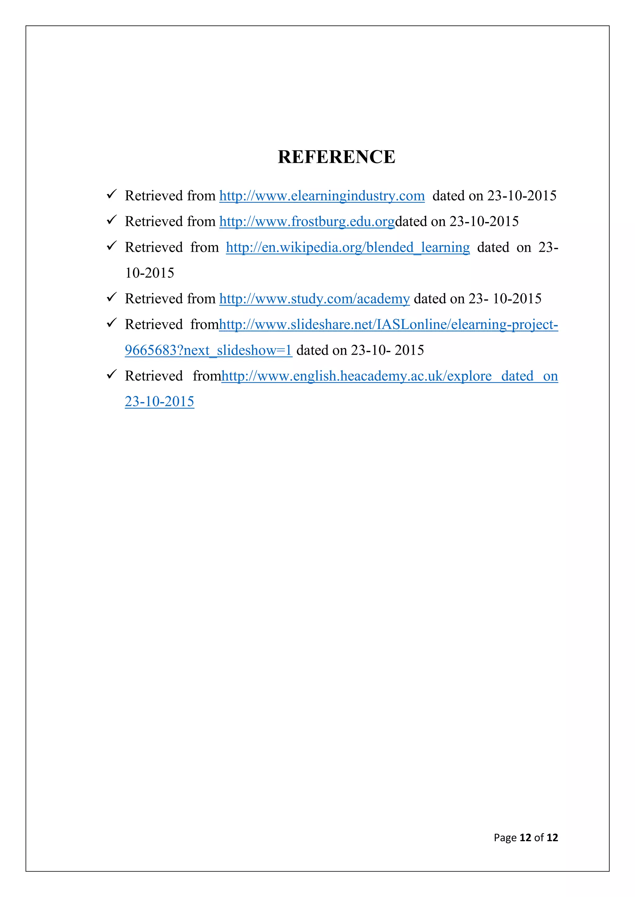 Page 12 of 12
REFERENCE
 Retrieved from http://www.elearningindustry.com dated on 23-10-2015
 Retrieved from http://www.frostburg.edu.orgdated on 23-10-2015
 Retrieved from http://en.wikipedia.org/blended_learning dated on 23-
10-2015
 Retrieved from http://www.study.com/academy dated on 23- 10-2015
 Retrieved fromhttp://www.slideshare.net/IASLonline/elearning-project-
9665683?next_slideshow=1 dated on 23-10- 2015
 Retrieved fromhttp://www.english.heacademy.ac.uk/explore dated on
23-10-2015
 