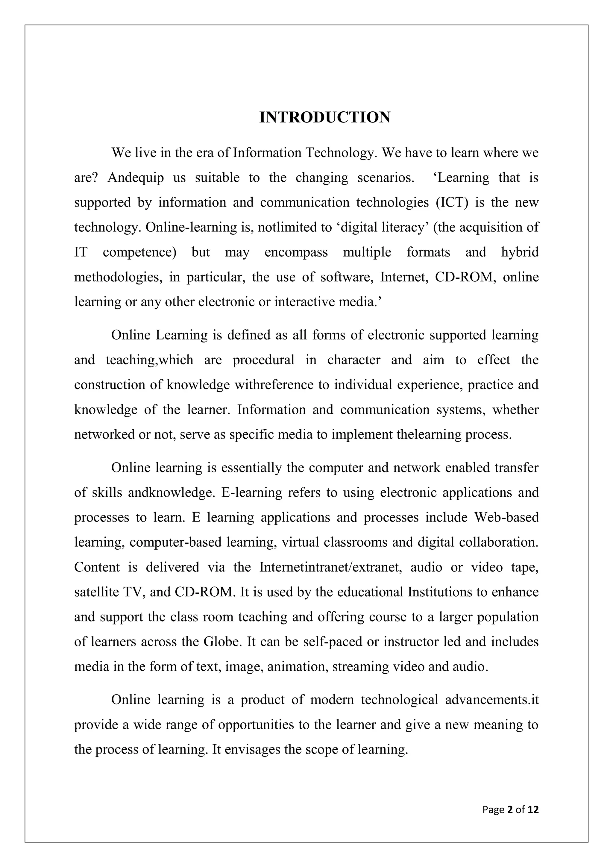 Page 2 of 12
INTRODUCTION
We live in the era of Information Technology. We have to learn where we
are? Andequip us suitable to the changing scenarios. „Learning that is
supported by information and communication technologies (ICT) is the new
technology. Online-learning is, notlimited to „digital literacy‟ (the acquisition of
IT competence) but may encompass multiple formats and hybrid
methodologies, in particular, the use of software, Internet, CD-ROM, online
learning or any other electronic or interactive media.‟
Online Learning is defined as all forms of electronic supported learning
and teaching,which are procedural in character and aim to effect the
construction of knowledge withreference to individual experience, practice and
knowledge of the learner. Information and communication systems, whether
networked or not, serve as specific media to implement thelearning process.
Online learning is essentially the computer and network enabled transfer
of skills andknowledge. E-learning refers to using electronic applications and
processes to learn. E learning applications and processes include Web-based
learning, computer-based learning, virtual classrooms and digital collaboration.
Content is delivered via the Internetintranet/extranet, audio or video tape,
satellite TV, and CD-ROM. It is used by the educational Institutions to enhance
and support the class room teaching and offering course to a larger population
of learners across the Globe. It can be self-paced or instructor led and includes
media in the form of text, image, animation, streaming video and audio.
Online learning is a product of modern technological advancements.it
provide a wide range of opportunities to the learner and give a new meaning to
the process of learning. It envisages the scope of learning.
 