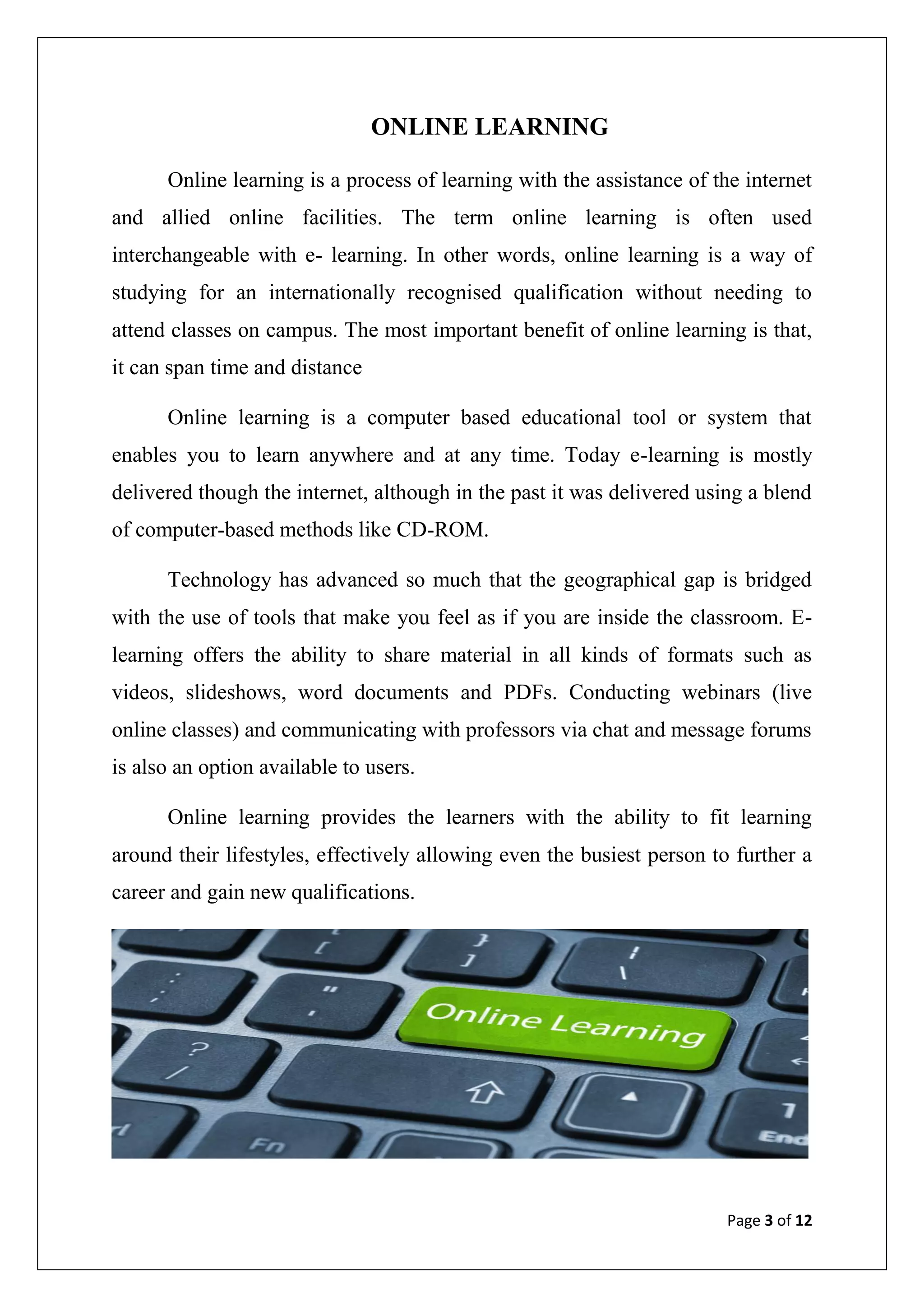 Page 3 of 12
ONLINE LEARNING
Online learning is a process of learning with the assistance of the internet
and allied online facilities. The term online learning is often used
interchangeable with e- learning. In other words, online learning is a way of
studying for an internationally recognised qualification without needing to
attend classes on campus. The most important benefit of online learning is that,
it can span time and distance
Online learning is a computer based educational tool or system that
enables you to learn anywhere and at any time. Today e-learning is mostly
delivered though the internet, although in the past it was delivered using a blend
of computer-based methods like CD-ROM.
Technology has advanced so much that the geographical gap is bridged
with the use of tools that make you feel as if you are inside the classroom. E-
learning offers the ability to share material in all kinds of formats such as
videos, slideshows, word documents and PDFs. Conducting webinars (live
online classes) and communicating with professors via chat and message forums
is also an option available to users.
Online learning provides the learners with the ability to fit learning
around their lifestyles, effectively allowing even the busiest person to further a
career and gain new qualifications.
 