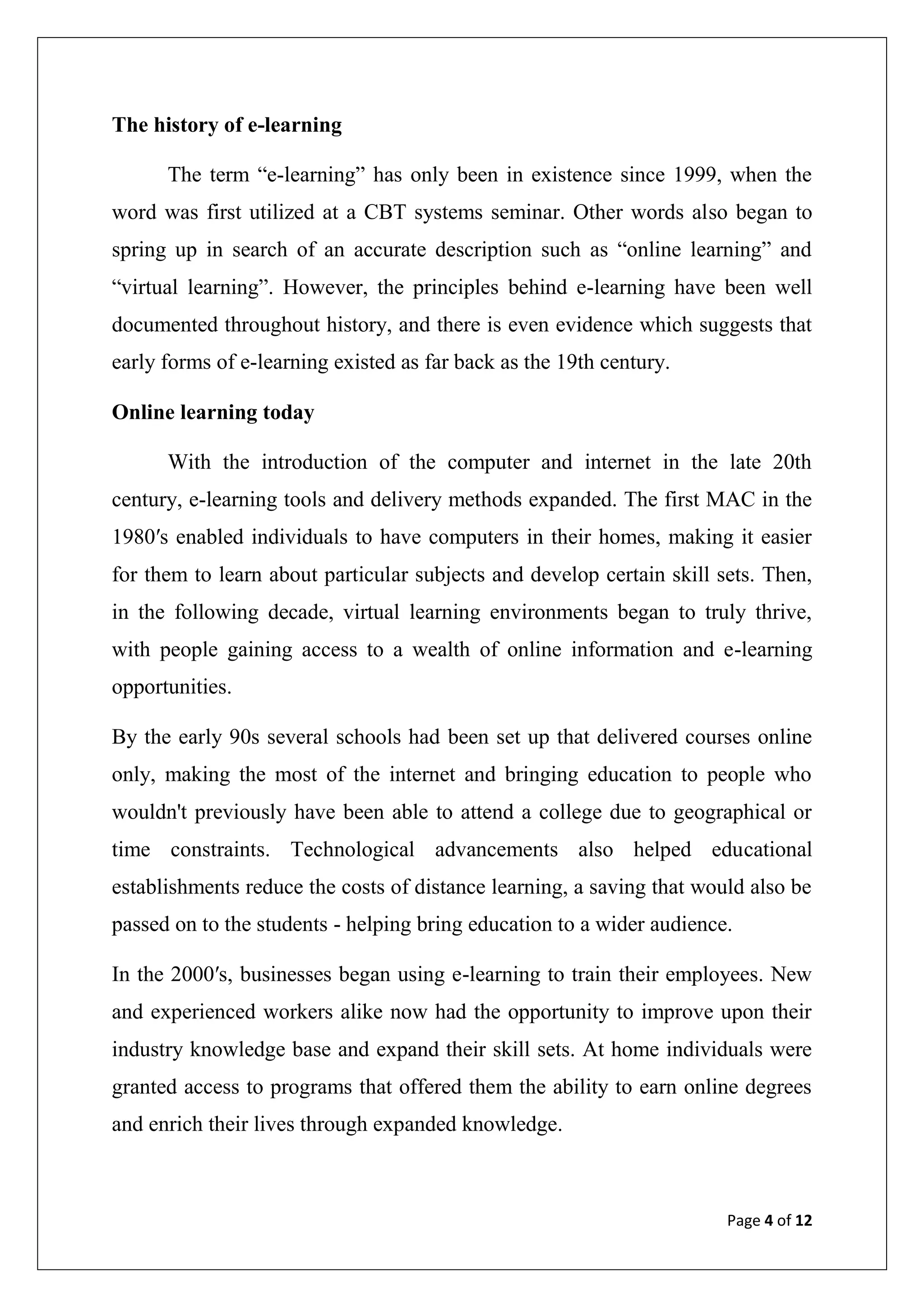 Page 4 of 12
The history of e-learning
The term “e-learning” has only been in existence since 1999, when the
word was first utilized at a CBT systems seminar. Other words also began to
spring up in search of an accurate description such as “online learning” and
“virtual learning”. However, the principles behind e-learning have been well
documented throughout history, and there is even evidence which suggests that
early forms of e-learning existed as far back as the 19th century.
Online learning today
With the introduction of the computer and internet in the late 20th
century, e-learning tools and delivery methods expanded. The first MAC in the
1980′s enabled individuals to have computers in their homes, making it easier
for them to learn about particular subjects and develop certain skill sets. Then,
in the following decade, virtual learning environments began to truly thrive,
with people gaining access to a wealth of online information and e-learning
opportunities.
By the early 90s several schools had been set up that delivered courses online
only, making the most of the internet and bringing education to people who
wouldn't previously have been able to attend a college due to geographical or
time constraints. Technological advancements also helped educational
establishments reduce the costs of distance learning, a saving that would also be
passed on to the students - helping bring education to a wider audience.
In the 2000′s, businesses began using e-learning to train their employees. New
and experienced workers alike now had the opportunity to improve upon their
industry knowledge base and expand their skill sets. At home individuals were
granted access to programs that offered them the ability to earn online degrees
and enrich their lives through expanded knowledge.
 