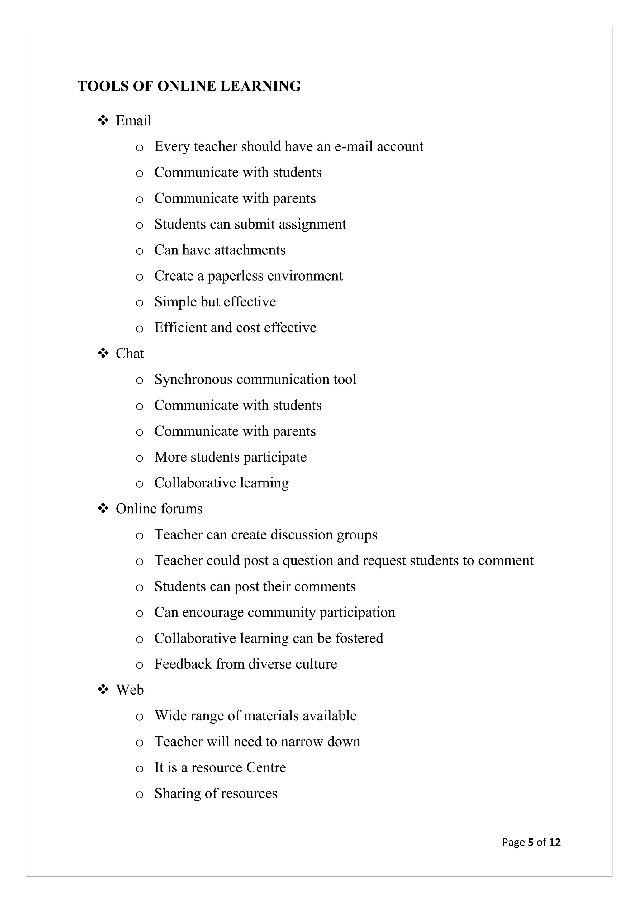 Page 5 of 12
TOOLS OF ONLINE LEARNING
 Email
o Every teacher should have an e-mail account
o Communicate with students
o Communicate with parents
o Students can submit assignment
o Can have attachments
o Create a paperless environment
o Simple but effective
o Efficient and cost effective
 Chat
o Synchronous communication tool
o Communicate with students
o Communicate with parents
o More students participate
o Collaborative learning
 Online forums
o Teacher can create discussion groups
o Teacher could post a question and request students to comment
o Students can post their comments
o Can encourage community participation
o Collaborative learning can be fostered
o Feedback from diverse culture
 Web
o Wide range of materials available
o Teacher will need to narrow down
o It is a resource Centre
o Sharing of resources
 