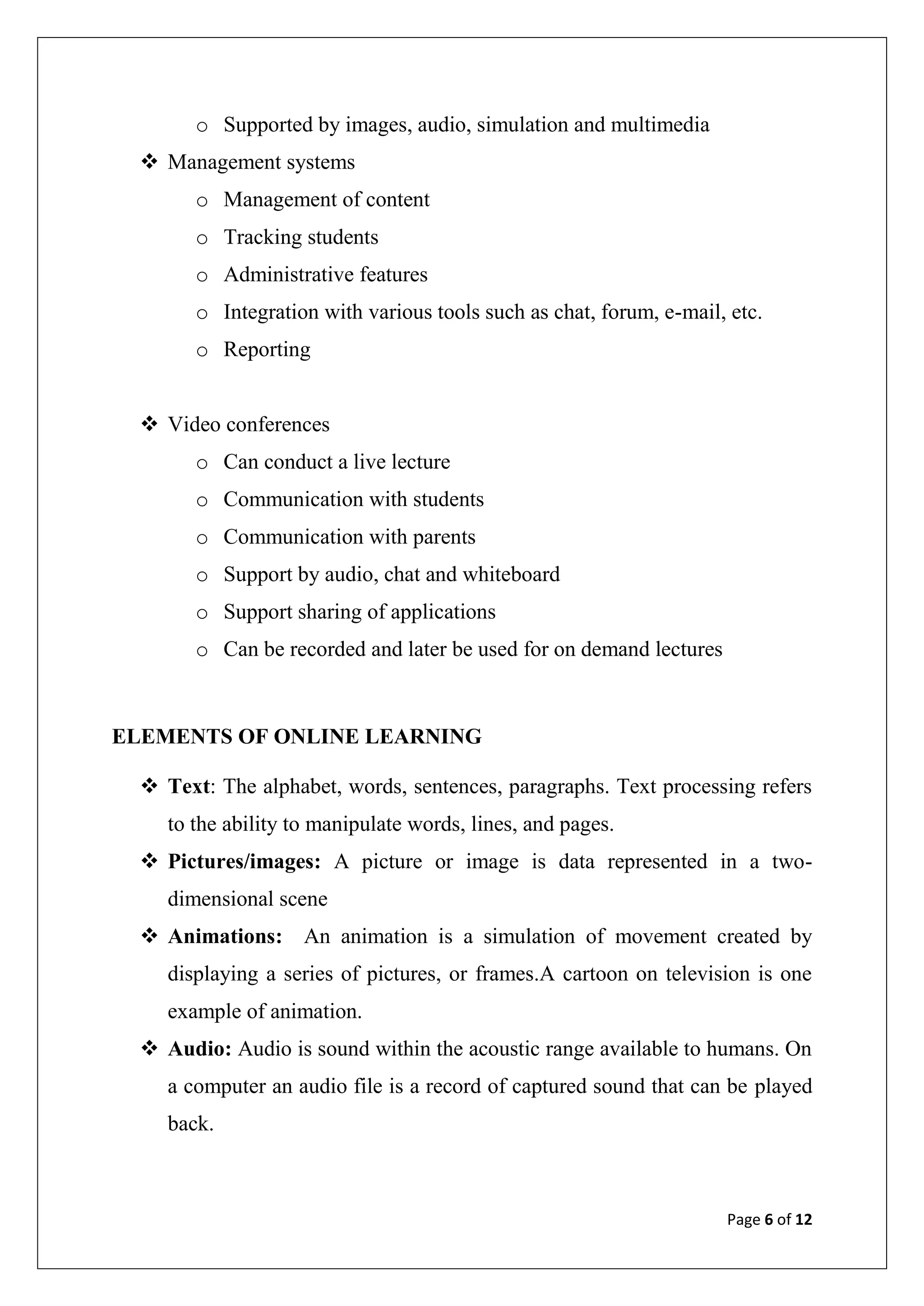 Page 6 of 12
o Supported by images, audio, simulation and multimedia
 Management systems
o Management of content
o Tracking students
o Administrative features
o Integration with various tools such as chat, forum, e-mail, etc.
o Reporting
 Video conferences
o Can conduct a live lecture
o Communication with students
o Communication with parents
o Support by audio, chat and whiteboard
o Support sharing of applications
o Can be recorded and later be used for on demand lectures
ELEMENTS OF ONLINE LEARNING
 Text: The alphabet, words, sentences, paragraphs. Text processing refers
to the ability to manipulate words, lines, and pages.
 Pictures/images: A picture or image is data represented in a two-
dimensional scene
 Animations: An animation is a simulation of movement created by
displaying a series of pictures, or frames.A cartoon on television is one
example of animation.
 Audio: Audio is sound within the acoustic range available to humans. On
a computer an audio file is a record of captured sound that can be played
back.
 
