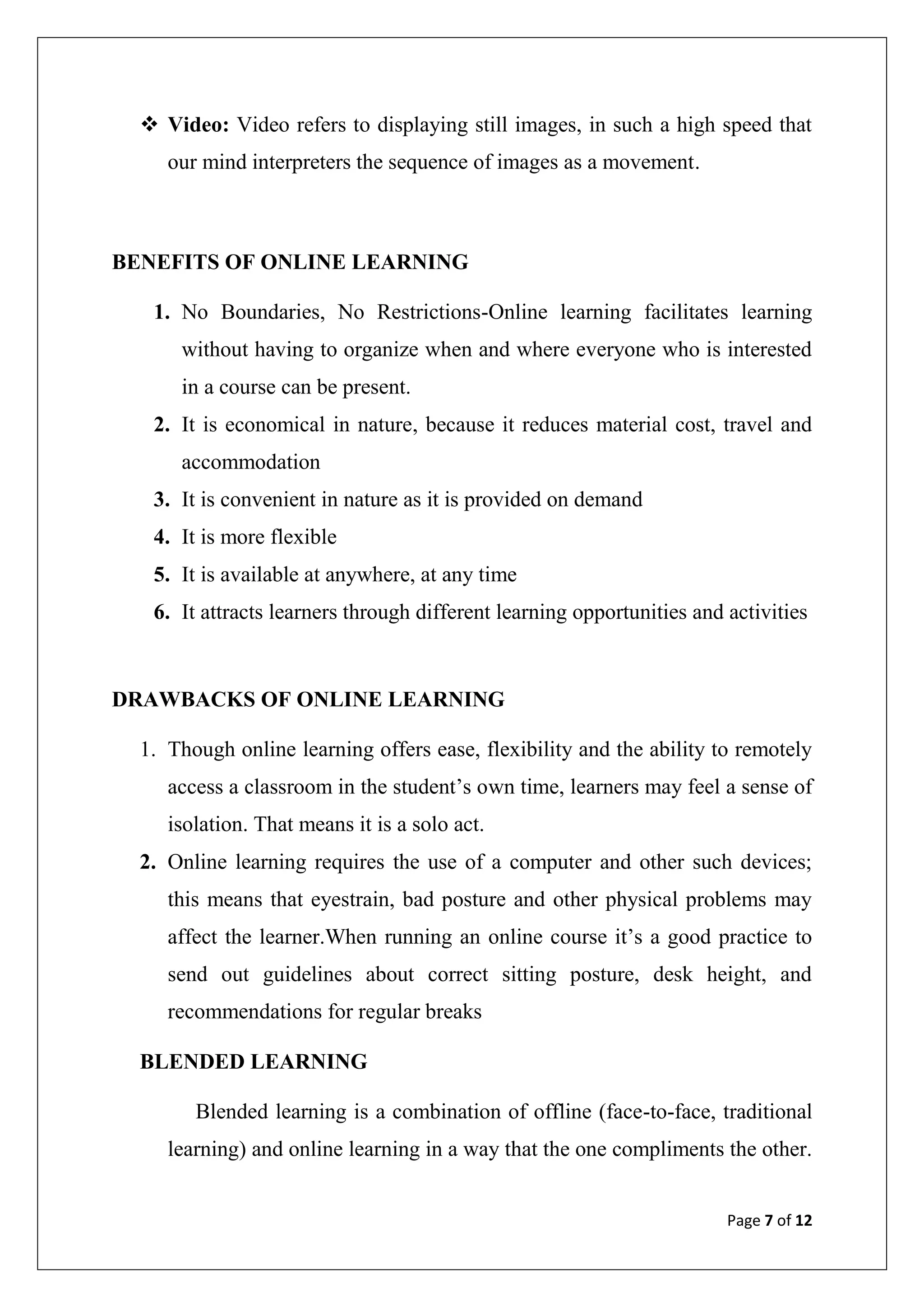 Page 7 of 12
 Video: Video refers to displaying still images, in such a high speed that
our mind interpreters the sequence of images as a movement.
BENEFITS OF ONLINE LEARNING
1. No Boundaries, No Restrictions-Online learning facilitates learning
without having to organize when and where everyone who is interested
in a course can be present.
2. It is economical in nature, because it reduces material cost, travel and
accommodation
3. It is convenient in nature as it is provided on demand
4. It is more flexible
5. It is available at anywhere, at any time
6. It attracts learners through different learning opportunities and activities
DRAWBACKS OF ONLINE LEARNING
1. Though online learning offers ease, flexibility and the ability to remotely
access a classroom in the student‟s own time, learners may feel a sense of
isolation. That means it is a solo act.
2. Online learning requires the use of a computer and other such devices;
this means that eyestrain, bad posture and other physical problems may
affect the learner.When running an online course it‟s a good practice to
send out guidelines about correct sitting posture, desk height, and
recommendations for regular breaks
BLENDED LEARNING
Blended learning is a combination of offline (face-to-face, traditional
learning) and online learning in a way that the one compliments the other.
 