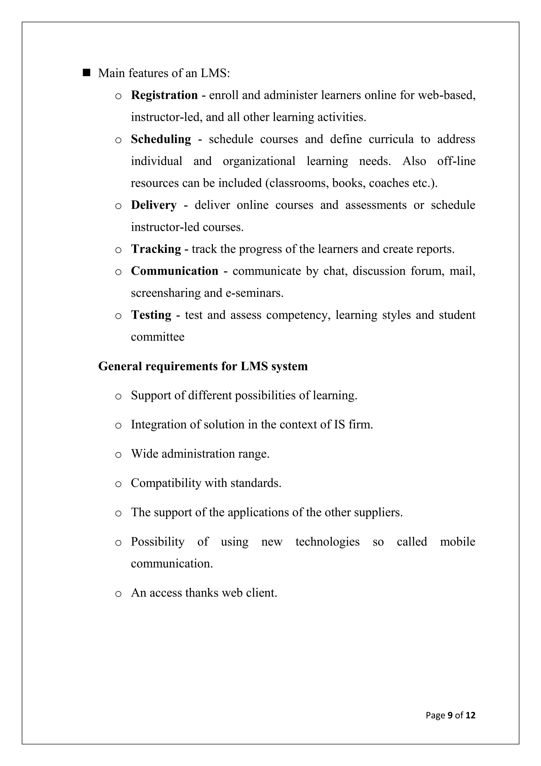 Page 9 of 12
 Main features of an LMS:
o Registration - enroll and administer learners online for web-based,
instructor-led, and all other learning activities.
o Scheduling - schedule courses and define curricula to address
individual and organizational learning needs. Also off-line
resources can be included (classrooms, books, coaches etc.).
o Delivery - deliver online courses and assessments or schedule
instructor-led courses.
o Tracking - track the progress of the learners and create reports.
o Communication - communicate by chat, discussion forum, mail,
screensharing and e-seminars.
o Testing - test and assess competency, learning styles and student
committee
General requirements for LMS system
o Support of different possibilities of learning.
o Integration of solution in the context of IS firm.
o Wide administration range.
o Compatibility with standards.
o The support of the applications of the other suppliers.
o Possibility of using new technologies so called mobile
communication.
o An access thanks web client.
 