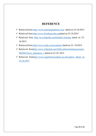 Page 12 of 12
REFERENCE
 Retrieved from http://www.elearningindustry.com dated on 23-10-2015
 Retrieved from http://www.frostburg.edu.orgdated on 23-10-2015
 Retrieved from http://en.wikipedia.org/blended_learning dated on 23-
10-2015
 Retrieved from http://www.study.com/academy dated on 23- 10-2015
 Retrieved fromhttp://www.slideshare.net/IASLonline/elearning-project-
9665683?next_slideshow=1 dated on 23-10- 2015
 Retrieved fromhttp://www.english.heacademy.ac.uk/explore dated on
23-10-2015
 
