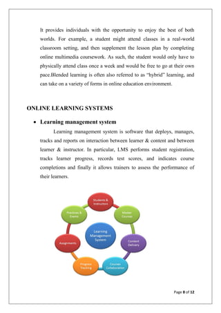 Page 8 of 12
It provides individuals with the opportunity to enjoy the best of both
worlds. For example, a student might attend classes in a real-world
classroom setting, and then supplement the lesson plan by completing
online multimedia coursework. As such, the student would only have to
physically attend class once a week and would be free to go at their own
pace.Blended learning is often also referred to as “hybrid” learning, and
can take on a variety of forms in online education environment.
ONLINE LEARNING SYSTEMS
 Learning management system
Learning management system is software that deploys, manages,
tracks and reports on interaction between learner & content and between
learner & instructor. In particular, LMS performs student registration,
tracks learner progress, records test scores, and indicates course
completions and finally it allows trainers to assess the performance of
their learners.
 
