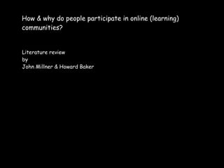 How & why do people participate in online (learning)
communities?


Literature review
by
John Millner & Howard Baker
 