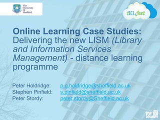 Online Learning Case Studies:
Delivering the new LISM (Library
and Information Services
Management) - distance learning
programme
Peter Holdridge: p.g.holdridge@sheffield.ac.uk
Stephen Pinfield: s.pinfield@sheffield.ac.uk
Peter Stordy: peter.stordy@Sheffield.ac.uk
 