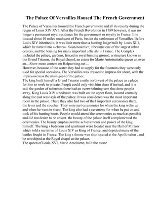 The Palace Of Versailles Housed The French Government
The Palace of Versailles housed the French government and all its royalty during the
reigns of Louis XIV XVI. After the French Revolution in 1789 however, it was no
longer a permanent royal residence for the government or royalty in France. It is
located about 10 miles southwest of Paris, beside the settlement of Versailles. Before
Louis XIV inherited it, it was little more than a hunting lodge built by Louis XIII,
which he turned into a chateau. Soon however, it became one of the largest urban
centers, and the housing for many important officials in France. The Complex
included the palace, gardens, fenced in royal hunting ground, a structure known as
the Grand Trianon, the Royal chapel, an estate for Marie Antoinettethe queen an even
an... Show more content on Helpwriting.net ...
However, because of the water they had to supply for the fountains they were only
used for special occasions. The Versailles was dressed to impress for shore, with the
impressiveness the main goal of the palace.
The king built himself a Grand Trianon a mile northwest of the palace as a place
for him to work in private. People could only visit him there if invited, and it is
said the garden of tuberoses there had an overwhelming sent that drew people
away. King Louis XIV s bedroom was built on the upper floor, located centrally
along the east west axis of the palace. It was considered was the most important
room in the palace. There they also had two of the3 important ceremonies there,
the lever and the coucher. They were just ceremonies for when the king woke up
and when he went to sleep. The king also had a ceremony for when he put on and
took of his hunting boots. People would attend the ceremonies as much as possible
and did not desire to be absent. the beauty of the palace itself complemented the
ceremonies. The beauty emphasized the achievements and power of the king
himself. The king s bedroom and apartment were located near the Hall of Mirrors
which told a narrative of Louis XIV as King of France, and depicted many of the
battles fought in France. The king s throne was also located at the Apollo salon , and
he worshiped at the Royal chapel at the palace.
The queen of Louis XVI, Marie Antoinette, built the estate
 