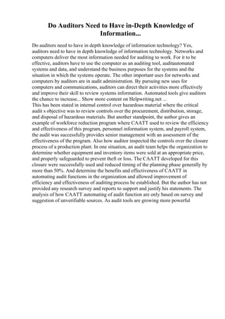 Do Auditors Need to Have in-Depth Knowledge of
Information...
Do auditors need to have in depth knowledge of information technology? Yes,
auditors need to have in depth knowledge of information technology. Networks and
computers deliver the most information needed for auditing to work. For it to be
effective, auditors have to use the computer as an auditing tool, auditautomated
systems and data, and understand the business purposes for the systems and the
situation in which the systems operate. The other important uses for networks and
computers by auditors are in audit administration. By pursuing new uses for
computers and communications, auditors can direct their activities more effectively
and improve their skill to review systems information. Automated tools give auditors
the chance to increase... Show more content on Helpwriting.net ...
This has been stated in internal control over hazardous material where the critical
audit s objective was to review controls over the procurement, distribution, storage,
and disposal of hazardous materials. But another standpoint, the author gives an
example of workforce reduction program where CAATT used to review the efficiency
and effectiveness of this program, personnel information system, and payroll system,
the audit was successfully provides senior management with an assessment of the
effectiveness of the program. Also how auditor inspected the controls over the closure
process of a production plant. In one situation, an audit team helps the organization to
determine whether equipment and inventory items were sold at an appropriate price,
and properly safeguarded to prevent theft or loss. The CAATT developed for this
closure were successfully used and reduced timing of the planning phase generally by
more than 50%. And determine the benefits and effectiveness of CAATT in
automating audit functions in the organization and allowed improvement of
efficiency and effectiveness of auditing process be established. But the author has not
provided any research survey and reports to support and justify his statements. The
analysis of how CAATT automating of audit function are only based on survey and
suggestion of unverifiable sources. As audit tools are growing more powerful
 