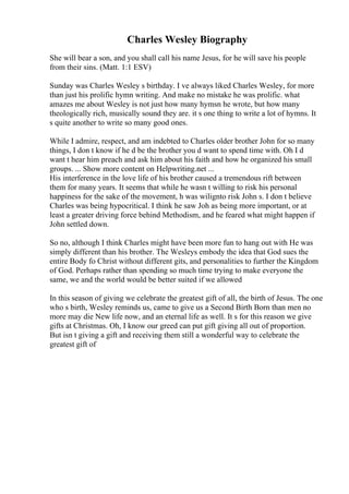 Charles Wesley Biography
She will bear a son, and you shall call his name Jesus, for he will save his people
from their sins. (Matt. 1:1 ESV)
Sunday was Charles Wesley s birthday. I ve always liked Charles Wesley, for more
than just his prolific hymn writing. And make no mistake he was prolific. what
amazes me about Wesley is not just how many hymsn he wrote, but how many
theologically rich, musically sound they are. it s one thing to write a lot of hymns. It
s quite another to write so many good ones.
While I admire, respect, and am indebted to Charles older brother John for so many
things, I don t know if he d be the brother you d want to spend time with. Oh I d
want t hear him preach and ask him about his faith and how he organized his small
groups. ... Show more content on Helpwriting.net ...
His interference in the love life of his brother caused a tremendous rift between
them for many years. It seems that while he wasn t willing to risk his personal
happiness for the sake of the movement, h was wilignto risk John s. I don t believe
Charles was being hypocritical. I think he saw Joh as being more important, or at
least a greater driving force behind Methodism, and he feared what might happen if
John settled down.
So no, although I think Charles might have been more fun to hang out with He was
simply different than his brother. The Wesleys embody the idea that God sues the
entire Body fo Christ without different gits, and personalities to further the Kingdom
of God. Perhaps rather than spending so much time trying to make everyone the
same, we and the world would be better suited if we allowed
In this season of giving we celebrate the greatest gift of all, the birth of Jesus. The one
who s birth, Wesley reminds us, came to give us a Second Birth Born than men no
more may die New life now, and an eternal life as well. It s for this reason we give
gifts at Christmas. Oh, I know our greed can put gift giving all out of proportion.
But isn t giving a gift and receiving them still a wonderful way to celebrate the
greatest gift of
 