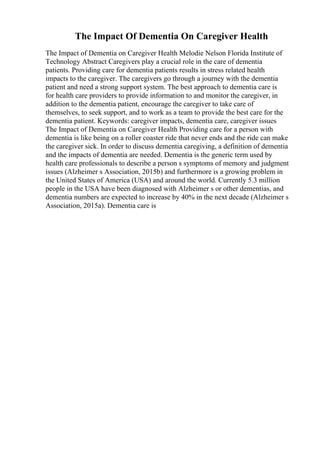 The Impact Of Dementia On Caregiver Health
The Impact of Dementia on Caregiver Health Melodie Nelson Florida Institute of
Technology Abstract Caregivers play a crucial role in the care of dementia
patients. Providing care for dementia patients results in stress related health
impacts to the caregiver. The caregivers go through a journey with the dementia
patient and need a strong support system. The best approach to dementia care is
for health care providers to provide information to and monitor the caregiver, in
addition to the dementia patient, encourage the caregiver to take care of
themselves, to seek support, and to work as a team to provide the best care for the
dementia patient. Keywords: caregiver impacts, dementia care, caregiver issues
The Impact of Dementia on Caregiver Health Providing care for a person with
dementia is like being on a roller coaster ride that never ends and the ride can make
the caregiver sick. In order to discuss dementia caregiving, a definition of dementia
and the impacts of dementia are needed. Dementia is the generic term used by
health care professionals to describe a person s symptoms of memory and judgment
issues (Alzheimer s Association, 2015b) and furthermore is a growing problem in
the United States of America (USA) and around the world. Currently 5.3 million
people in the USA have been diagnosed with Alzheimer s or other dementias, and
dementia numbers are expected to increase by 40% in the next decade (Alzheimer s
Association, 2015a). Dementia care is
 