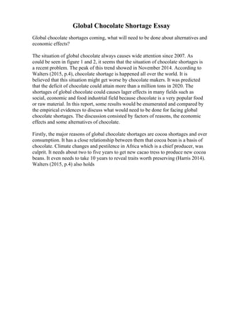 Global Chocolate Shortage Essay
Global chocolate shortages coming, what will need to be done about alternatives and
economic effects?
The situation of global chocolate always causes wide attention since 2007. As
could be seen in figure 1 and 2, it seems that the situation of chocolate shortages is
a recent problem. The peak of this trend showed in November 2014. According to
Walters (2015, p.4), chocolate shortage is happened all over the world. It is
believed that this situation might get worse by chocolate makers. It was predicted
that the deficit of chocolate could attain more than a million tons in 2020. The
shortages of global chocolate could causes lager effects in many fields such as
social, economic and food industrial field because chocolate is a very popular food
or raw material. In this report, some results would be enumerated and compared by
the empirical evidences to discuss what would need to be done for facing global
chocolate shortages. The discussion consisted by factors of reasons, the economic
effects and some alternatives of chocolate.
Firstly, the major reasons of global chocolate shortages are cocoa shortages and over
consumption. It has a close relationship between them that cocoa bean is a basis of
chocolate. Climate changes and pestilence in Africa which is a chief producer, was
culprit. It needs about two to five years to get new cacao tress to produce new cocoa
beans. It even needs to take 10 years to reveal traits worth preserving (Harris 2014).
Walters (2015, p.4) also holds
 