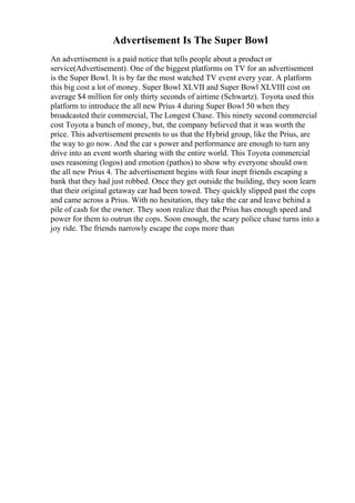 Advertisement Is The Super Bowl
An advertisement is a paid notice that tells people about a product or
service(Advertisement). One of the biggest platforms on TV for an advertisement
is the Super Bowl. It is by far the most watched TV event every year. A platform
this big cost a lot of money. Super Bowl XLVII and Super Bowl XLVIII cost on
average $4 million for only thirty seconds of airtime (Schwartz). Toyota used this
platform to introduce the all new Prius 4 during Super Bowl 50 when they
broadcasted their commercial, The Longest Chase. This ninety second commercial
cost Toyota a bunch of money, but, the company believed that it was worth the
price. This advertisement presents to us that the Hybrid group, like the Prius, are
the way to go now. And the car s power and performance are enough to turn any
drive into an event worth sharing with the entire world. This Toyota commercial
uses reasoning (logos) and emotion (pathos) to show why everyone should own
the all new Prius 4. The advertisement begins with four inept friends escaping a
bank that they had just robbed. Once they get outside the building, they soon learn
that their original getaway car had been towed. They quickly slipped past the cops
and came across a Prius. With no hesitation, they take the car and leave behind a
pile of cash for the owner. They soon realize that the Prius has enough speed and
power for them to outrun the cops. Soon enough, the scary police chase turns into a
joy ride. The friends narrowly escape the cops more than
 