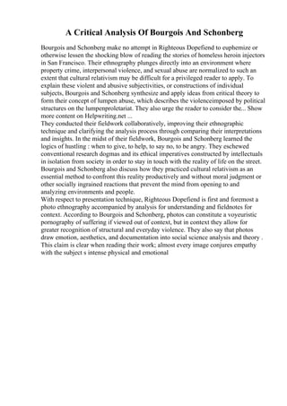 A Critical Analysis Of Bourgois And Schonberg
Bourgois and Schonberg make no attempt in Righteous Dopefiend to euphemize or
otherwise lessen the shocking blow of reading the stories of homeless heroin injectors
in San Francisco. Their ethnography plunges directly into an environment where
property crime, interpersonal violence, and sexual abuse are normalized to such an
extent that cultural relativism may be difficult for a privileged reader to apply. To
explain these violent and abusive subjectivities, or constructions of individual
subjects, Bourgois and Schonberg synthesize and apply ideas from critical theory to
form their concept of lumpen abuse, which describes the violenceimposed by political
structures on the lumpenproletariat. They also urge the reader to consider the... Show
more content on Helpwriting.net ...
They conducted their fieldwork collaboratively, improving their ethnographic
technique and clarifying the analysis process through comparing their interpretations
and insights. In the midst of their fieldwork, Bourgois and Schonberg learned the
logics of hustling : when to give, to help, to say no, to be angry. They eschewed
conventional research dogmas and its ethical imperatives constructed by intellectuals
in isolation from society in order to stay in touch with the reality of life on the street.
Bourgois and Schonberg also discuss how they practiced cultural relativism as an
essential method to confront this reality productively and without moral judgment or
other socially ingrained reactions that prevent the mind from opening to and
analyzing environments and people.
With respect to presentation technique, Righteous Dopefiend is first and foremost a
photo ethnography accompanied by analysis for understanding and fieldnotes for
context. According to Bourgois and Schonberg, photos can constitute a voyeuristic
pornography of suffering if viewed out of context, but in context they allow for
greater recognition of structural and everyday violence. They also say that photos
draw emotion, aesthetics, and documentation into social science analysis and theory .
This claim is clear when reading their work; almost every image conjures empathy
with the subject s intense physical and emotional
 