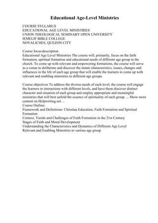 Educational Age-Level Ministries
COURSE SYLLABUS
EDUCATIONAL AGE LEVEL MINISTRIES
UNION THEOLOGICAL SEMINARY OPEN UNIVERSITY
IEMELIF BIBLE COLLEGE
NOVALICHES, QUEZON CITY
Course focus/description
Educational Age Level Ministries The course will, primarily, focus on the faith
formation, spiritual formation and educational needs of different age group in the
church. To come up with relevant and empowering formations, the course will serve
as a venue to deliberate and discover the innate characteristics, issues, changes and
influences in the life of each age group that will enable the learners to come up with
relevant and enabling ministries to different age groups.
Course objectives To address the diverse needs of each level, the course will engage
the learners in interactions with different levels, and have them discover distinct
character and situation of each group and employ appropriate and meaningful
ministries that will best unfold the essence of spirituality of each group. ... Show more
content on Helpwriting.net ...
Course Outline:
Framework and Definitions: Christian Education, Faith Formation and Spiritual
Formation
Context, Trends and Challenges of Faith Formation in the 21st Century
Stages of Faith and Moral Development
Understanding the Characteristics and Dynamics of Different Age Level
Relevant and Enabling Ministries to various age group
 