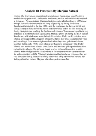 Analysis Of Persepolis By Marjane Satrapi
Ernesto Che Guevara, an international revolutionary figure, once said, Passion is
needed for any great work, and for the revolution, passion and audacity are required
in big doses . Persepolis is an illustrated autobiography childhood novel of Marjane
Satrapi, in which the author tells her story of growing up during the Iranian
Revolutionthat started in the late 1970 s and the challenges she faces with life and
family. Satrapi s story shows the power and importance and of the true meaning of
family. It depicts that teaching the fundamental values of fairness and equality is very
important in the formation of a young life. Marjane grows up during the 1979 Iranian
Revolution, which is known as the Islamic Revolution. Under the Revolution, stern
Islamic law is applied to all sectors of society. Before this time, Marjane is ten years
old, attending a French non religious school where boys and girls attend classes
together. In the early 1980 s strict Islamic law begins to impact daily life. Under
Islamic law, westernized schools close down, and boys and girl separated are from
each other in schools. The girls are forced to wear veils and to confirm to strict
Islamic behavioral guidelines: Everywhere in the street there were demonstrations
for and against the veil (5). Although Marjane and her family are religious, they are
also a modern family. Marjane s family history has a big influence on her and her
feelings about her culture. Marjane s family experience conflict
 