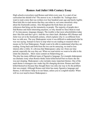 Romeo And Juliet 14th Century Essay
High schools everywhere read Romeo and Juliet every year. It s a part of our
curriculum but should it be? The answer is no, it shouldn t be. Teenages don t
want to read a story that was written over four hundred years ago and barely legible.
Most kids like to read stories that they can relate to, not some unrealistic story
about the fourteenth century. Also throughout the book there are sexual
references that bring out the immaturity in people. The majority of people don t
find Romeo and Juliet interesting anymore, so why should we force them to read
it? As time passes, language changes. The trouble is that most schoolchildren today
don t like him and don t get it. And this isn t their fault. (Robshaw 401) Romeo and
Juliet was set in the fourteenth century, which explains why it s so different from
how we talk now. The way Shakespeare wrote it was difficult to understand what he
was was saying. Instead we have to stop what we are reading to research what it
means on No Fear Shakespeare. People want to be able to understand what they are
reading. Going back and forth from the two can be annoying, we tend to lose
interest after a while. It s obvious that Shakespeare s play isn t from our time
period, especially the way they act. When we read stories we want to be able to the
relate the character... Show more content on Helpwriting.net ...
The play has many different types of figurative language. For example shakespeare
use dramatic irony when Romeo thinks Juliet killed herself but we know she she
was just sleeping. Shakespeare s also includes many important themes. One of the
main theme is teenagers can t make big life changing decision. Romeo and Juliet
killed themselves because they thought there was only one way to fix the problem
that was created. Although Romeo and Juliet has many figurative language and
themes, it still doesn t help us in our future, unless you re a english teacher. When
will we ever need to know Shakespeare s
 