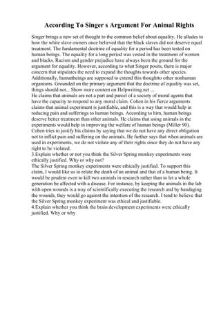 According To Singer s Argument For Animal Rights
Singer brings a new set of thought to the common belief about equality. He alludes to
how the white slave owners once believed that the black slaves did not deserve equal
treatment. The fundamental doctrine of equality for a period has been tested on
human beings. The equality for a long period was vested in the treatment of women
and blacks. Racism and gender prejudice have always been the ground for the
argument for equality. However, according to what Singer posits, there is major
concern that stipulates the need to expand the thoughts towards other species.
Additionally, humanbeings are supposed to extend this thoughtto other nonhuman
organisms. Grounded on the primary argument that the doctrine of equality was set,
things should not... Show more content on Helpwriting.net ...
He claims that animals are not a part and parcel of a society of moral agents that
have the capacity to respond to any moral claim. Cohen in his fierce arguments
claims that animal experiment is justifiable, and this is a way that would help in
reducing pain and sufferings to human beings. According to him, human beings
deserve better treatment than other animals. He claims that using animals in the
experiments would help in improving the welfare of human beings (Miller 90).
Cohen tries to justify his claims by saying that we do not have any direct obligation
not to inflict pain and suffering on the animals. He further says that when animals are
used in experiments, we do not violate any of their rights since they do not have any
right to be violated.
3.Explain whether or not you think the Silver Spring monkey experiments were
ethically justified. Why or why not?
The Silver Spring monkey experiments were ethically justified. To support this
claim, I would like us to relate the death of an animal and that of a human being. It
would be prudent even to kill two animals in research rather than to let a whole
generation be affected with a disease. For instance, by keeping the animals in the lab
with open wounds is a way of scientifically executing the research and by bandaging
the wounds, they would go against the intention of the research. I tend to believe that
the Silver Spring monkey experiment was ethical and justifiable.
4.Explain whether you think the brain development experiments were ethically
justified. Why or why
 