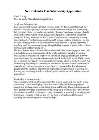 New Colombo Plan Scholarship Application
Sarah D Arcy
New Colombo Plan scholarship application
Academic Achievements
I am a committed student with high personal goals. As demonstrated through my
excellent university grades, I am a passionate learner and always aim to reach my
full potential. I have received a congratulatory letter of excellence in seven of eight
units studied at university so far. I engage in all practical and tutorial classes for
every unit. I study to ensure the full benefit of my learning. Group study is a very
important part of my learning experience and I believe working with those you find
difficult to engage with as well and fantastic study partners is equally important. I
regularly study in groups and bounce ideas off other students to gain a fuller ... Show
more content on Helpwriting.net ...
I believe that the New Colombo scholarship would allow me to engage in more units
which challenge my understanding of the world and further develop my critical
thinking skills. I would plan to choose a cultural or language unit to gain a deeper
understanding of the country and community that I would be living in. I believe that
this would not only benefit my immediate experiences whilst in the host country but
also develop my ability to communicate and interact with the science community in
Australia and overseas in years to come. I am very interested in this scholarship
program for the academic opportunities it provides and encourages to develop my
learning and knowledge for the benefit of myself and the national and international
community.
Leadership in the community
Throughout my life I have been committed to being a leader and role model in my
community. I have been highly committed to the Duke of Edinburgh program
completing all three award levels, Gold, Silver and Bronze. Through this program I
have gained experience in communicating with people of similar and very different
circumstances and life experiences. I have volunteered at a nursing home talking and
listening to residents, preparing and serving food at a local soup kitchen and
coaching and mentoring rowers at my old high
 