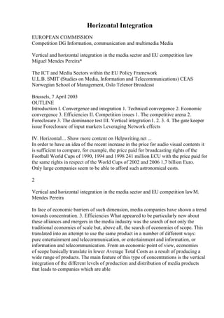 Horizontal Integration
EUROPEAN COMMISSION
Competition DG Information, communication and multimedia Media
Vertical and horizontal integration in the media sector and EU competition law
Miguel Mendes Pereira*
The ICT and Media Sectors within the EU Policy Framework
U.L.B. SMIT (Studies on Media, Information and Telecommunications) CEAS
Norwegian School of Management, Oslo Telenor Broadcast
Brussels, 7 April 2003
OUTLINE
Introduction I. Convergence and integration 1. Technical convergence 2. Economic
convergence 3. Efficiencies II. Competition issues 1. The competitive arena 2.
Foreclosure 3. The dominance test III. Vertical integration1. 2. 3. 4. The gate keeper
issue Foreclosure of input markets Leveraging Network effects
IV. Horizontal... Show more content on Helpwriting.net ...
In order to have an idea of the recent increase in the price for audio visual contents it
is sufficient to compare, for example, the price paid for broadcasting rights of the
Football World Cups of 1990, 1994 and 1998 241 million ECU with the price paid for
the same rights in respect of the World Cups of 2002 and 2006 1,7 billion Euro.
Only large companies seem to be able to afford such astronomical costs.
2
Vertical and horizontal integration in the media sector and EU competition lawM.
Mendes Pereira
In face of economic barriers of such dimension, media companies have shown a trend
towards concentration. 3. Efficiencies What appeared to be particularly new about
these alliances and mergers in the media industry was the search of not only the
traditional economies of scale but, above all, the search of economies of scope. This
translated into an attempt to use the same product in a number of different ways:
pure entertainment and telecommunication, or entertainment and information, or
information and telecommunication. From an economic point of view, economies
of scope basically translate in lower Average Total Costs as a result of producing a
wide range of products. The main feature of this type of concentrations is the vertical
integration of the different levels of production and distribution of media products
that leads to companies which are able
 