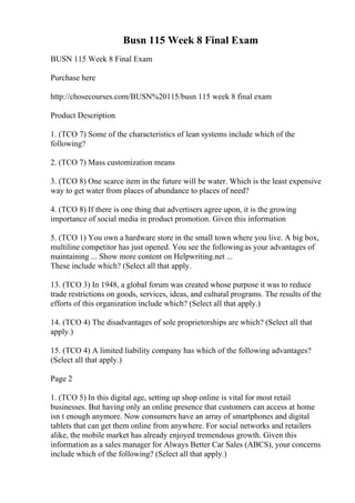 Busn 115 Week 8 Final Exam
BUSN 115 Week 8 Final Exam
Purchase here
http://chosecourses.com/BUSN%20115/busn 115 week 8 final exam
Product Description
1. (TCO 7) Some of the characteristics of lean systems include which of the
following?
2. (TCO 7) Mass customization means
3. (TCO 8) One scarce item in the future will be water. Which is the least expensive
way to get water from places of abundance to places of need?
4. (TCO 8) If there is one thing that advertisers agree upon, it is the growing
importance of social media in product promotion. Given this information
5. (TCO 1) You own a hardware store in the small town where you live. A big box,
multiline competitor has just opened. You see the followingas your advantages of
maintaining ... Show more content on Helpwriting.net ...
These include which? (Select all that apply.
13. (TCO 3) In 1948, a global forum was created whose purpose it was to reduce
trade restrictions on goods, services, ideas, and cultural programs. The results of the
efforts of this organization include which? (Select all that apply.)
14. (TCO 4) The disadvantages of sole proprietorships are which? (Select all that
apply.)
15. (TCO 4) A limited liability company has which of the following advantages?
(Select all that apply.)
Page 2
1. (TCO 5) In this digital age, setting up shop online is vital for most retail
businesses. But having only an online presence that customers can access at home
isn t enough anymore. Now consumers have an array of smartphones and digital
tablets that can get them online from anywhere. For social networks and retailers
alike, the mobile market has already enjoyed tremendous growth. Given this
information as a sales manager for Always Better Car Sales (ABCS), your concerns
include which of the following? (Select all that apply.)
 