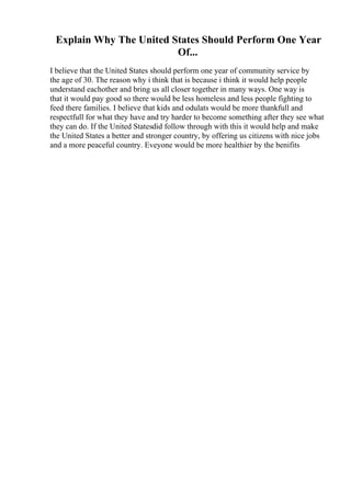 Explain Why The United States Should Perform One Year
Of...
I believe that the United States should perform one year of community service by
the age of 30. The reason why i think that is because i think it would help people
understand eachother and bring us all closer together in many ways. One way is
that it would pay good so there would be less homeless and less people fighting to
feed there families. I believe that kids and odulats would be more thankfull and
respectfull for what they have and try harder to become something after they see what
they can do. If the United Statesdid follow through with this it would help and make
the United States a better and stronger country, by offering us citizens with nice jobs
and a more peaceful country. Eveyone would be more healthier by the benifits
 