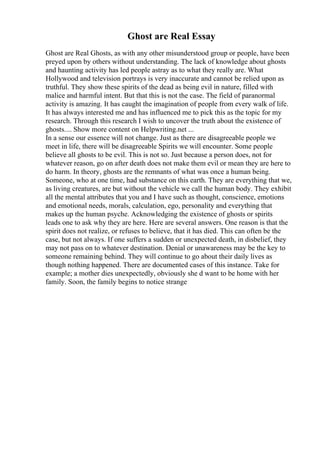 Ghost are Real Essay
Ghost are Real Ghosts, as with any other misunderstood group or people, have been
preyed upon by others without understanding. The lack of knowledge about ghosts
and haunting activity has led people astray as to what they really are. What
Hollywood and television portrays is very inaccurate and cannot be relied upon as
truthful. They show these spirits of the dead as being evil in nature, filled with
malice and harmful intent. But that this is not the case. The field of paranormal
activity is amazing. It has caught the imagination of people from every walk of life.
It has always interested me and has influenced me to pick this as the topic for my
research. Through this research I wish to uncover the truth about the existence of
ghosts.... Show more content on Helpwriting.net ...
In a sense our essence will not change. Just as there are disagreeable people we
meet in life, there will be disagreeable Spirits we will encounter. Some people
believe all ghosts to be evil. This is not so. Just because a person does, not for
whatever reason, go on after death does not make them evil or mean they are here to
do harm. In theory, ghosts are the remnants of what was once a human being.
Someone, who at one time, had substance on this earth. They are everything that we,
as living creatures, are but without the vehicle we call the human body. They exhibit
all the mental attributes that you and I have such as thought, conscience, emotions
and emotional needs, morals, calculation, ego, personality and everything that
makes up the human psyche. Acknowledging the existence of ghosts or spirits
leads one to ask why they are here. Here are several answers. One reason is that the
spirit does not realize, or refuses to believe, that it has died. This can often be the
case, but not always. If one suffers a sudden or unexpected death, in disbelief, they
may not pass on to whatever destination. Denial or unawareness may be the key to
someone remaining behind. They will continue to go about their daily lives as
though nothing happened. There are documented cases of this instance. Take for
example; a mother dies unexpectedly, obviously she d want to be home with her
family. Soon, the family begins to notice strange
 