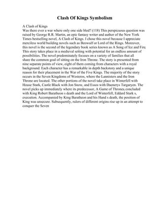 Clash Of Kings Symbolism
A Clash of Kings
Was there ever a war where only one side bled? (118) This perspicuous question was
raised by George R.R. Martin, an epic fantasy writer and author of the New York
Times bestselling novel, A Clash of Kings. I chose this novel because I appreciate
merciless world building novels such as Beowulf or Lord of the Rings. Moreover,
this novel is the second of the legendary book series known as A Song of Ice and Fire.
This story takes place in a medieval setting with potential for an endless amount of
possibilities. The novel predominately focuses on a variety of families that all
share the common goal of sitting on the Iron Throne. The story is presented from
nine separate points of view, eight of them coming from characters with a royal
background. Each character has a remarkable in depth backstory and a unique
reason for their placement in the War of the Five Kings. The majority of the story
occurs in the Seven Kingdoms of Westeros, where the Lannisters and the Iron
Throne are located. The other portions of the novel take place in Winterfell with
House Stark, Castle Black with Jon Snow, and Essos with Daenerys Targaryen. The
novel picks up immediately where its predecessor, A Game of Thrones, concluded
with King Robert Baratheon s death and the Lord of Winterfell, Eddard Stark s,
execution. Accompanied by King Baratheon and his Hand s death, the position of
King was unsecure. Subsequently, rulers of different origins rise up in an attempt to
conquer the Seven
 
