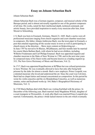 Essay on Johann Sebastian Bach
Johann Sebastian Bach
Johann Sebastian Bach was a German organist, composer, and musical scholar of the
Baroque period, and is almost universally regarded as one of the greatest composers
of all time. His works, noted for their intellectual depth, technical command, and
artistic beauty, have provided inspiration to nearly every musician after him, from
Mozart to Schoenberg.
J. S. Bach was born in Eisenach, Germany, March 21, 1685. Bach s uncles were all
professional musicians ranging from church organists and court chamber musicians
to composers. His father, Johann Ambrosius Bach, was the town piper in Eisenach, a
post that entailed organizing all the secular music in town as well as participating in
church music at the direction ... Show more content on Helpwriting.net ...
In June 1707 he moved to St Blasius, MГјhlhausen, and four months later he married
his cousin Maria Barbara Bach, with whom he had seven children, including
Wilhelm Friedemann and Carl Philipp Emanuel. Bach was appointed organist and
chamber musician to the Duke of Saxe Weimar in 1708, and in the next nine years
he composed many of his finest works and became known as a leading organist (p.
315, The New Grove Dictionary of Music and Musicians, Vol. 2).
In 1717, Bach was appointed Kapellmeister at KГ¶then but was refused permission
to leave Weimar. He was eventually allowed to leave but only after being held
prisoner by the duke for almost a month. Bach s new employer, Prince Leopold, was
a talented musician who loved and understood the art. Since the court was Calvinist,
Bach had no chapel duties and instead concentrated on composition. In this period he
wrote his violin concertos and the six Brandenburg Concertos, as well as numerous
sonatas, suites and keyboard works (p. 164, Baker s Biographical Dictionary of
Musicians, Vol. 1)
In 1720 Maria Barbara died while Bach was visiting Karlsbad with the prince. In
December of the following year, Bach married Anna Magdalena Wilcke, daughter of
a court trumpeter at Weissenfels. A week after Bach was married Prince Leopold also
married. Unfortunately, the prince s bride lacked interest in the arts which eventually
 