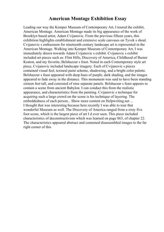 American Montage Exhibition Essay
Leading our way the Kemper Museum of Contemporary Art, I toured the exhibit,
American Montage. American Montage made its big appearance of the work of
Brooklyn based artist, Adam Cvijanovic. From the previous fifteen years, this
exhibition highlights establishment and extensive scale canvases on Tyvek s shoal.
Cvijanovic s enthusiasm for nineteenth century landscape art is represented in the
American Montage. Walking into Kemper Museum of Contemporary Art, I was
immediately drawn towards Adam Cvijanovic s exhibit. Cvijanovic s exhibit
included art pieces such as: Flint Hills, Discovery of America, Childhood of Buster
Keaton, and my favorite, Belshazzar s feast. Noted in each Contemporary style art
piece, Cvijanovic included landscape imagery. Each of Cvijanovic s pieces
contained visual feel, textural paint scheme, shadowing, and a bright color palette.
Belshazzar s feast appeared with deep hues of purple, dark shading, and the images
appeared to fade away in the distance. This monument was said to have been standing
sixteen feet tall, and consisted of nine separate panels. Belshazzar s feast appears to
contain a scene from ancient Babylon. I can conduct this from the realistic
appearance, and characteristics from the painting. Cvijanovic s technique for
acquiring such a large crowd on the scene is his technique of layering. The
embeddedness of each person... Show more content on Helpwriting.net ...
I thought that was interesting because here recently I was able to tour that
wonderful Museum as well. The Discovery of America ranged from a sixty five
foot scene, which is the largest piece of art I d ever seen. This piece included
characteristics of deconstructivism which was learned on page 863, of chapter 22.
The characteristics appeared abstract and contained disassembled images to the far
right corner of this
 
