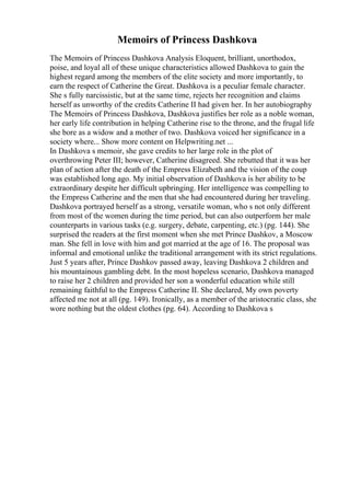 Memoirs of Princess Dashkova
The Memoirs of Princess Dashkova Analysis Eloquent, brilliant, unorthodox,
poise, and loyal all of these unique characteristics allowed Dashkova to gain the
highest regard among the members of the elite society and more importantly, to
earn the respect of Catherine the Great. Dashkova is a peculiar female character.
She s fully narcissistic, but at the same time, rejects her recognition and claims
herself as unworthy of the credits Catherine II had given her. In her autobiography
The Memoirs of Princess Dashkova, Dashkova justifies her role as a noble woman,
her early life contribution in helping Catherine rise to the throne, and the frugal life
she bore as a widow and a mother of two. Dashkova voiced her significance in a
society where... Show more content on Helpwriting.net ...
In Dashkova s memoir, she gave credits to her large role in the plot of
overthrowing Peter III; however, Catherine disagreed. She rebutted that it was her
plan of action after the death of the Empress Elizabeth and the vision of the coup
was established long ago. My initial observation of Dashkova is her ability to be
extraordinary despite her difficult upbringing. Her intelligence was compelling to
the Empress Catherine and the men that she had encountered during her traveling.
Dashkova portrayed herself as a strong, versatile woman, who s not only different
from most of the women during the time period, but can also outperform her male
counterparts in various tasks (e.g. surgery, debate, carpenting, etc.) (pg. 144). She
surprised the readers at the first moment when she met Prince Dashkov, a Moscow
man. She fell in love with him and got married at the age of 16. The proposal was
informal and emotional unlike the traditional arrangement with its strict regulations.
Just 5 years after, Prince Dashkov passed away, leaving Dashkova 2 children and
his mountainous gambling debt. In the most hopeless scenario, Dashkova managed
to raise her 2 children and provided her son a wonderful education while still
remaining faithful to the Empress Catherine II. She declared, My own poverty
affected me not at all (pg. 149). Ironically, as a member of the aristocratic class, she
wore nothing but the oldest clothes (pg. 64). According to Dashkova s
 