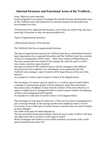 Internal Structure and Functional Areas of the Trafford...
Aims, Objectives and ownership
In this assignment I am going to investigate the internal structure and functional areas
of The Trafford Centre and explain how its internal structure and functional areas
have changed over time.
All businesses have organisational structures, even if they are small or big, they have
some type of structure so they can operate productively.
Types of organisational structures;
o Hierarchical structure o Flat structure
The Trafford Centre has an organisational structure.
The type of organisational structure the Trafford centre has is a hierarchical structure,
large organisations have organised hierarchies and The Trafford Centre has a number
of layers of management. Staff no their ... Show more content on Helpwriting.net ...
The more people under the control of one manager the wider the span of control.
Less means a narrower span of control.
The span of control of The Trafford Centre is that the managers of the different
functional areas have authority over subordinates in an organisation like The
Trafford Centre manager s span of control will be larger because of the size of the
business.
An example of a narrow span of control is shown in the diagram below:
The advantages of a narrow span of control are: o A narrow span of control allows
a manager to communicate quickly with the employees under them and control
them more easily o Feedback of ideas from the workers will be more effective o It
requires a higher level of management skill to control a greater number of employees,
so there is less management skill required
An example of a wide span of control is shown in the diagram below:
The advantages of wide span of control are: o There are less layers of management to
pass a message through, so the message reaches more employees faster o It costs
less money to run a wider span of control because a business does not need to employ
as many managers
The width of the span of control depends on:
The type of product being made products which are easy to make or deliver will need
less supervision and so can have a wider span of control
Skills of managers and workers a more skilful workforce can operate with a wider
span of control because they will
 