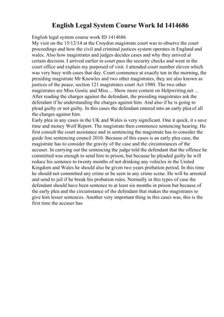 English Legal System Course Work Id 1414686
English legal system course work ID 1414686
My visit on the 15/12/14 at the Croydon magistrate court was to observe the court
proceedings and how the civil and criminal justices system operates in England and
wales. Also how magistrates and judges decides cases and why they arrived at
certain decision. I arrived earlier in court pass the security checks and went in the
court office and explain my purposed of visit. I attended court number eleven which
was very busy with cases that day. Court commence at exactly ten in the morning, the
presiding magistrate Mr Knowles and two other magistrates, they are also known as
justices of the peace, section 121 magistrates court Act 1980. The two other
magistrates are Miss Gostic and Miss ... Show more content on Helpwriting.net ...
After reading the charges against the defendant, the presiding magistrates ask the
defendant if he understanding the charges against him. And also if he is going to
plead guilty or not guilty. In this cases the defendant entered into an early plea of all
the charges against him.
Early plea in any cases in the UK and Wales is very significant. One it quick, it s save
time and money Wolf Report. The magistrate then commence sentencing hearing. He
first consult the court assistance and in sentencing the magistrate has to consider the
guide line sentencing council 2010. Because of this cases is an early plea case, the
magistrate has to consider the gravity of the case and the circumstances of the
accuser. In carrying out the sentencing the judge told the defendant that the offence he
committed was enough to send him to prison, but because he pleaded guilty he will
reduce his sentence to twenty months of not drinking any vehicles in the United
Kingdom and Wales he should also be given two years probation period. In this time
he should not committed any crime or be seen in any crime scene. He will be arrested
and send to jail if he break his probation rules. Normally in this types of case the
defendant should have been sentence to at least six months in prison but because of
the early plea and the circumstance of the defendant that makes the magistrates to
give him lesser sentences. Another very important thing in this cases was, this is the
first time the accuser has
 