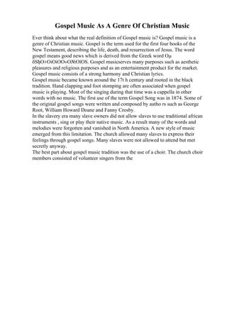 Gospel Music As A Genre Of Christian Music
Ever think about what the real definition of Gospel music is? Gospel music is a
genre of Christian music. Gospel is the term used for the first four books of the
New Testament, describing the life, death, and resurrection of Jesus. The word
gospel means good news which is derived from the Greek word Оµ
бЅђО±ОіОіОО»О№ОїОЅ. Gospel musicserves many purposes such as aesthetic
pleasures and religious purposes and as an entertainment product for the market.
Gospel music consists of a strong harmony and Christian lyrics.
Gospel music became known around the 17t h century and rooted in the black
tradition. Hand clapping and foot stomping are often associated when gospel
music is playing. Most of the singing during that time was a cappella in other
words with no music. The first use of the term Gospel Song was in 1874. Some of
the original gospel songs were written and composed by autho rs such as George
Root, William Howard Doane and Fanny Crosby.
In the slavery era many slave owners did not allow slaves to use traditional african
instruments , sing or play their native music. As a result many of the words and
melodies were forgotten and vanished in North America. A new style of music
emerged from this limitation. The church allowed many slaves to express their
feelings through gospel songs. Many slaves were not allowed to attend but met
secretly anyway.
The best part about gospel music tradition was the use of a choir. The church choir
members consisted of volunteer singers from the
 