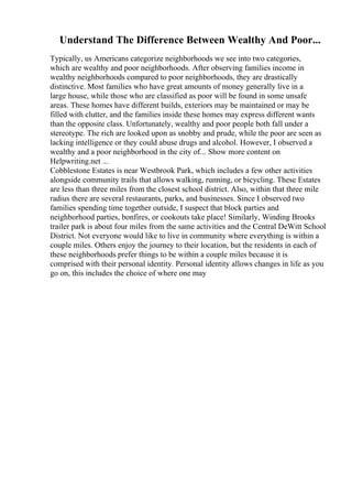 Understand The Difference Between Wealthy And Poor...
Typically, us Americans categorize neighborhoods we see into two categories,
which are wealthy and poor neighborhoods. After observing families income in
wealthy neighborhoods compared to poor neighborhoods, they are drastically
distinctive. Most families who have great amounts of money generally live in a
large house, while those who are classified as poor will be found in some unsafe
areas. These homes have different builds, exteriors may be maintained or may be
filled with clutter, and the families inside these homes may express different wants
than the opposite class. Unfortunately, wealthy and poor people both fall under a
stereotype. The rich are looked upon as snobby and prude, while the poor are seen as
lacking intelligence or they could abuse drugs and alcohol. However, I observed a
wealthy and a poor neighborhood in the city of... Show more content on
Helpwriting.net ...
Cobblestone Estates is near Westbrook Park, which includes a few other activities
alongside community trails that allows walking, running, or bicycling. These Estates
are less than three miles from the closest school district. Also, within that three mile
radius there are several restaurants, parks, and businesses. Since I observed two
families spending time together outside, I suspect that block parties and
neighborhood parties, bonfires, or cookouts take place! Similarly, Winding Brooks
trailer park is about four miles from the same activities and the Central DeWitt School
District. Not everyone would like to live in community where everything is within a
couple miles. Others enjoy the journey to their location, but the residents in each of
these neighborhoods prefer things to be within a couple miles because it is
comprised with their personal identity. Personal identity allows changes in life as you
go on, this includes the choice of where one may
 