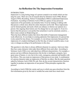 An Reflection On The Impression Formation
INTRODUCTION:
Impression is a long lasting image of a person created in our minds which can last
long for years. There are a lot of research done by Solomon Asch (1946), Bruner
Taiguri (1954), Rosenberg, Nelson Vivekanathan (1968) to understand Impression
Formation. According to Solomon Asch (1946) at a glance of any personan
impression of his personality can instantly form. Even by looking or talking with
that person a whole story about his entire character can be told. These impressions
can be formed quickly and easily which can enhance or distress our opinion on a
person. Our ongoing observations can t be change but we can neglect it. Even it is
known that this process is not perfect but sometimes it can be extremely sensitive. ...
Show more content on Helpwriting.net ...
There has been different studies that shows that skills of impression management
work effectively. It even helps in creating optimistic first impression of a person but
it also cannot be true always. For example, it s not always necessary that good first
impression of a student (intelligent) on the first day of school would be same, it can
vary or change according to his performance in the class.
The question is why there is always different character in a person. And even when
they have same character what make them different from each other. According to
Solomon Asch (1946) every individual have different characteristics. For example, a
person can have different characteristics like he/she is intelligent, energetic, have
great sense of humor, is very fast in his work, courageous, punctual and humble with
his fellows. This can create an impression of that person in our mind. A combination
of a person character make an impression of him/her on others. But the main question
asked by Solomon Asch (1946) We ask: How do the several characteristics function
together to produce an impression of one person? What principles regulate this
process?
According to Asch (1946) the variety and way to which one goes elsewhere form the
first information given by the trait is variable but some traits have much more
 