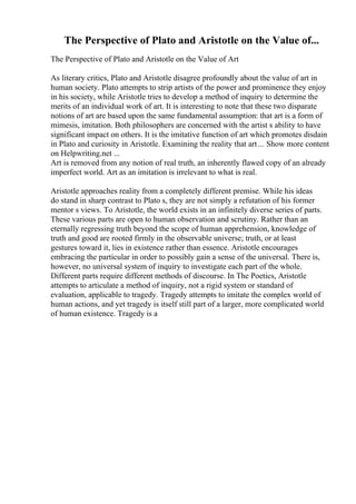 The Perspective of Plato and Aristotle on the Value of...
The Perspective of Plato and Aristotle on the Value of Art
As literary critics, Plato and Aristotle disagree profoundly about the value of art in
human society. Plato attempts to strip artists of the power and prominence they enjoy
in his society, while Aristotle tries to develop a method of inquiry to determine the
merits of an individual work of art. It is interesting to note that these two disparate
notions of art are based upon the same fundamental assumption: that art is a form of
mimesis, imitation. Both philosophers are concerned with the artist s ability to have
significant impact on others. It is the imitative function of art which promotes disdain
in Plato and curiosity in Aristotle. Examining the reality that art ... Show more content
on Helpwriting.net ...
Art is removed from any notion of real truth, an inherently flawed copy of an already
imperfect world. Art as an imitation is irrelevant to what is real.
Aristotle approaches reality from a completely different premise. While his ideas
do stand in sharp contrast to Plato s, they are not simply a refutation of his former
mentor s views. To Aristotle, the world exists in an infinitely diverse series of parts.
These various parts are open to human observation and scrutiny. Rather than an
eternally regressing truth beyond the scope of human apprehension, knowledge of
truth and good are rooted firmly in the observable universe; truth, or at least
gestures toward it, lies in existence rather than essence. Aristotle encourages
embracing the particular in order to possibly gain a sense of the universal. There is,
however, no universal system of inquiry to investigate each part of the whole.
Different parts require different methods of discourse. In The Poetics, Aristotle
attempts to articulate a method of inquiry, not a rigid system or standard of
evaluation, applicable to tragedy. Tragedy attempts to imitate the complex world of
human actions, and yet tragedy is itself still part of a larger, more complicated world
of human existence. Tragedy is a
 