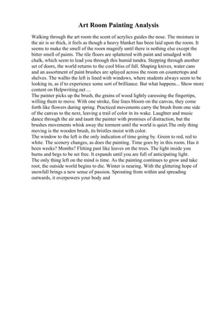Art Room Painting Analysis
Walking through the art room the scent of acrylics guides the nose. The moisture in
the air is so thick, it feels as though a heavy blanket has been laid upon the room. It
seems to make the smell of the room magnify until there is nothing else except the
bitter smell of paints. The tile floors are splattered with paint and smudged with
chalk, which seem to lead you through this humid tundra. Stepping through another
set of doors, the world returns to the cool bliss of fall. Shaping knives, water cans
and an assortment of paint brushes are splayed across the room on countertops and
shelves. The wallto the left is lined with windows, where students always seem to be
looking in, as if to experience some sort of brilliance. But what happens... Show more
content on Helpwriting.net ...
The painter picks up the brush, the grains of wood lightly caressing the fingertips,
willing them to move. With one stroke, fine lines bloom on the canvas, they come
forth like flowers during spring. Practiced movements carry the brush from one side
of the canvas to the next, leaving a trail of color in its wake. Laughter and music
dance through the air and taunt the painter with promises of distraction, but the
brushes movements whisk away the torment until the world is quiet.The only thing
moving is the wooden brush, its bristles moist with color.
The window to the left is the only indication of time going by. Green to red, red to
white. The scenery changes, as does the painting. Time goes by in this room. Has it
been weeks? Months? Flitting past like leaves on the trees. The light inside you
burns and begs to be set free. It expands until you are full of anticipating light.
The only thing left on the mind is time. As the painting continues to grow and take
root, the outside world begins to die. Winter is nearing. With the glittering hope of
snowfall brings a new sense of passion. Sprouting from within and spreading
outwards, it overpowers your body and
 
