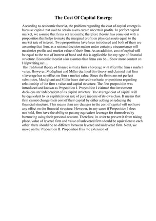 The Cost Of Capital Emerge
According to economic theorist, the problem regarding the cost of capital emerge is
because capital that used to obtain assets create uncertain profits. In perfect capital
market, we assume that firms act rationally; therefore theorist has come out with a
proposition that helps to make the marginal profit on physical assets equal to the
market rate of interest. Two propositions have been introduced and both of them are
assuming that firm, as a rational decision maker under certainty circumstance will
maximize profits and market value of their firm. As an addition, cost of capital will
be equal to the rate of interest of bond and this is applicable for any type of financial
structure. Economic theorist also assumes that firms can be... Show more content on
Helpwriting.net ...
The traditional theory of finance is that a firm s leverage will affect the firm s market
value. However, Modigliani and Miller declined this theory and claimed that firm
s leverage has no effect on firm s market value. Since the firms are not perfect
substitutes, Modigliani and Miller have derived two basic propositions regarding
relationship of the firm s value and capital structure. The first proposition was
introduced and known as Proposition I. Proposition I claimed that investment
decisions are independent of its capital structure. The average cost of capital will
be equivalent to its capitalization rate of pure income of its own class. It means that
firm cannot change their cost of their capital by either adding or reducing the
financial structure. This means than any changes in the cost of capital will not have
any effect on the financial structure. However, in any cases if Proposition I does
not hold, firm have the ability to put any equivalent leverage for themselves by
borrowing using their personal account. Therefore, in order to prevent it from taking
place, value of levered firm and value of unlevered firm should be equivalent to each
other. there should be no different between levered and unlevered firm. Next, we
move on the Proposition II. Proposition II is the extension of
 