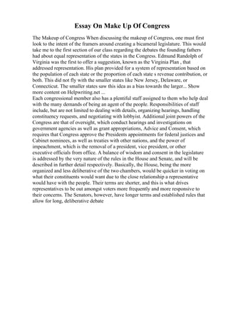 Essay On Make Up Of Congress
The Makeup of Congress When discussing the makeup of Congress, one must first
look to the intent of the framers around creating a bicameral legislature. This would
take me to the first section of our class regarding the debates the founding fathers
had about equal representation of the states in the Congress. Edmund Randolph of
Virginia was the first to offer a suggestion, known as the Virginia Plan , that
addressed representation. His plan provided for a system of representation based on
the population of each state or the proportion of each state s revenue contribution, or
both. This did not fly with the smaller states like New Jersey, Delaware, or
Connecticut. The smaller states saw this idea as a bias towards the larger... Show
more content on Helpwriting.net ...
Each congressional member also has a plentiful staff assigned to them who help deal
with the many demands of being an agent of the people. Responsibilities of staff
include, but are not limited to dealing with details, organizing hearings, handling
constituency requests, and negotiating with lobbyist. Additional joint powers of the
Congress are that of oversight, which conduct hearings and investigations on
government agencies as well as grant appropriations, Advice and Consent, which
requires that Congress approve the Presidents appointments for federal justices and
Cabinet nominees, as well as treaties with other nations, and the power of
impeachment, which is the removal of a president, vice president, or other
executive officials from office. A balance of wisdom and consent in the legislature
is addressed by the very nature of the rules in the House and Senate, and will be
described in further detail respectively. Basically, the House, being the more
organized and less deliberative of the two chambers, would be quicker in voting on
what their constituents would want due to the close relationship a representative
would have with the people. Their terms are shorter, and this is what drives
representatives to be out amongst voters more frequently and more responsive to
their concerns. The Senators, however, have longer terms and established rules that
allow for long, deliberative debate
 