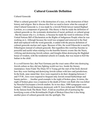 Cultural Genocide Definition
Cultural Genocide
What is cultural genocide? Is it the destruction of a race, or the destruction of their
history and religion. But to discuss this first we need to know what the concept of
what Cultural Genocide is, it was made by a Jewish Polish lawyer named Raphael
Lawkins, as a component of genocide. One theory is that he made the definition of
cultural genocide as: the systematic destruction of racial, political, or cultural group
. But the reason why it s, in theory, is because he made the word in reference of the
United Nations Bill of Declaration on the Rights of Indigenous People when he was
working on it. Although because the word was scrapped and removed in the final
draft and replaced with the word genocide, it ended with the precise definition of
cultural genocide unclear and vague. Because of this, the word Ethnocide is used by
Ethnologists instead of cultural genocide. But regardless this word has become so
powerful and useful when relating it to the horrible historic events like the Nazis,
vilifying and destroying Jewish culture, and Genghis Khan destroying the Baghdad
house of wisdom, with the residential schools in Canada, that was meant to Kill the
Indian in the child .
It s a well known fact, that Nazi Germany put the exact same effort into destroying
Jewish culture as they did into fighting world war two. Inside the literary
masterpiece Anne Frank The Diary Of A Young girl the start of the book showed
how they were limiting and destroying Jewish culture with laws and jurisdictions.
In the book, anne stated that: Jews were required to do their shopping between 3
and 5 P.M.; Jews were required to frequent only Jewish owned barbershops and
beauty parlors... . Another good example is the night of broken glass, In terms, the
night of broken glass was a response to the death of Ernst vom Rath who was killed
by Herschel Grynszpan a Jewish student. So in two days, 1000 synagogues were
burned, 7,500 Jewish businesses destroyed, with 91 Jews killed and 30,000 arrested.
In the famous book The Book Thief , It did an excellent job of portraying the
horrifying events of the Kristallnacht (Night of Broken Glass) but it also bring
another piece of cultural genocide into the spotlight, The
 
