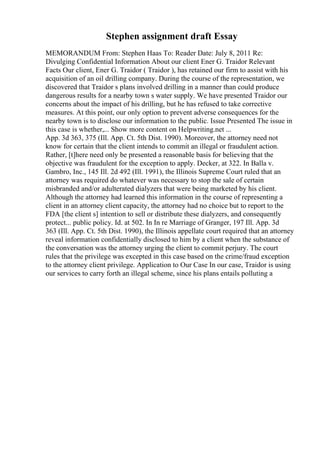 Stephen assignment draft Essay
MEMORANDUM From: Stephen Haas To: Reader Date: July 8, 2011 Re:
Divulging Confidential Information About our client Ener G. Traidor Relevant
Facts Our client, Ener G. Traidor ( Traidor ), has retained our firm to assist with his
acquisition of an oil drilling company. During the course of the representation, we
discovered that Traidor s plans involved drilling in a manner than could produce
dangerous results for a nearby town s water supply. We have presented Traidor our
concerns about the impact of his drilling, but he has refused to take corrective
measures. At this point, our only option to prevent adverse consequences for the
nearby town is to disclose our information to the public. Issue Presented The issue in
this case is whether,... Show more content on Helpwriting.net ...
App. 3d 363, 375 (Ill. App. Ct. 5th Dist. 1990). Moreover, the attorney need not
know for certain that the client intends to commit an illegal or fraudulent action.
Rather, [t]here need only be presented a reasonable basis for believing that the
objective was fraudulent for the exception to apply. Decker, at 322. In Balla v.
Gambro, Inc., 145 Ill. 2d 492 (Ill. 1991), the Illinois Supreme Court ruled that an
attorney was required do whatever was necessary to stop the sale of certain
misbranded and/or adulterated dialyzers that were being marketed by his client.
Although the attorney had learned this information in the course of representing a
client in an attorney client capacity, the attorney had no choice but to report to the
FDA [the client s] intention to sell or distribute these dialyzers, and consequently
protect... public policy. Id. at 502. In In re Marriage of Granger, 197 Ill. App. 3d
363 (Ill. App. Ct. 5th Dist. 1990), the Illinois appellate court required that an attorney
reveal information confidentially disclosed to him by a client when the substance of
the conversation was the attorney urging the client to commit perjury. The court
rules that the privilege was excepted in this case based on the crime/fraud exception
to the attorney client privilege. Application to Our Case In our case, Traidor is using
our services to carry forth an illegal scheme, since his plans entails polluting a
 