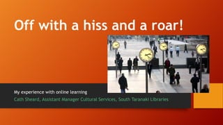 Off with a hiss and a roar!
My experience with online learning
Cath Sheard, Assistant Manager Cultural Services, South Taranaki Libraries
 