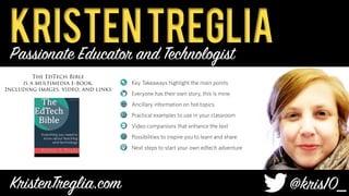 KristenTreglia
KristenTreglia.com
 @kris10
_	
Thomas	Jefferson	
Key Takeaways highlight the main points
Everyone has their own story, this is mine
Ancillary information on hot topics
Practical examples to use in your classroom
Video companions that enhance the text
Possibilities to inspire you to learn and share
Next steps to start your own edtech adventure
The EdTech Bible
is a multimedia e-book,
Including images, video, and links
Passionate Educator and Technologist
 