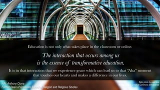 title
The interaction that occurs among us
is the essence of transformative education.
flickr photo by paul bica
shared under a Creative Commons (BY) license~ Fr. Anthony Ciorra
Former Dean of Graduate School of Religion and Religious Studies
It is in that interaction that we experience grace which can lead us to that “Aha” moment
that touches our hearts and makes a difference in our lives. 
Education is not only what takes place in the classroom or online.

 