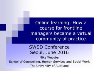 Online learning: How a
course for frontline
managers became a virtual
community of practice
SWSD Conference
Seoul, June 2016
Mike Webster
School of Counselling, Human Services and Social Work
The University of Auckland
 