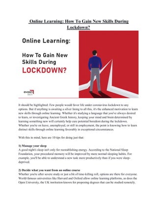 Online Learning: How To Gain New Skills During
Lockdown?
It should be highlighted: Few people would favor life under coronavirus lockdown to any
options. But if anything is awaiting a silver lining to all this, it's the enhanced motivation to learn
new skills through online learning. Whether it's studying a language that you've always desired
to learn, or investigating Ancient Greek history, keeping your mind and brain determined by
learning something new will certainly help cure potential boredom during the lockdown.
Whether you're on leave, unemployed, or still in employment, the point is knowing how to learn
distinct skills through online learning favorably in exceptional circumstances.
With this in mind, here are 10 tips for doing just that:
1) Manage your sleep
A good night's sleep isn't only for reestablishing energy. According to the National Sleep
Foundation, your procedural memory will be improved by more normal sleeping habits. For
example, you'll be able to understand a new task more productively than if you were sleep-
deprived.
2) Decide what you want from an online course
Whether you're after severe study or just a bit of time-killing roll, options are there for everyone.
World-famous universities like Harvard and Oxford allow online learning platforms, as does the
Open University, the UK institution known for proposing degrees that can be studied remotely.
 