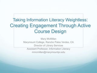 Taking Information Literacy Weightless:
Creating Engagement Through Active
           Course Design
                     Mary McMillan
      Marymount College, Rancho Palos Verdes, CA
              Director of Library Services
        Assistant Professor, Information Literacy
            mmcmillan@marymountpv.edu
 